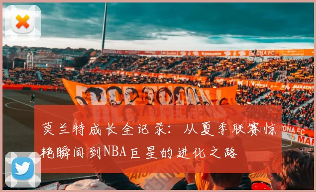 莫兰特成长全记录:从夏季联赛惊艳瞬间到NBA巨星的进化之路