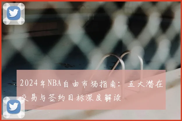 2024年NBA自由市场指南:五大潜在交易与签约目标深度解读