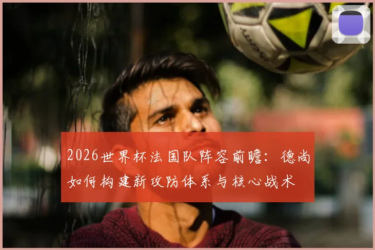 2026世界杯法国队阵容前瞻:德尚如何构建新攻防体系与核心战术